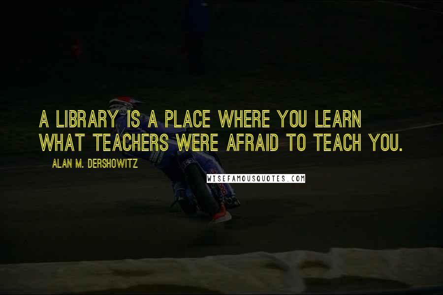 Alan M. Dershowitz quotes: A library is a place where you learn what teachers were afraid to teach you.