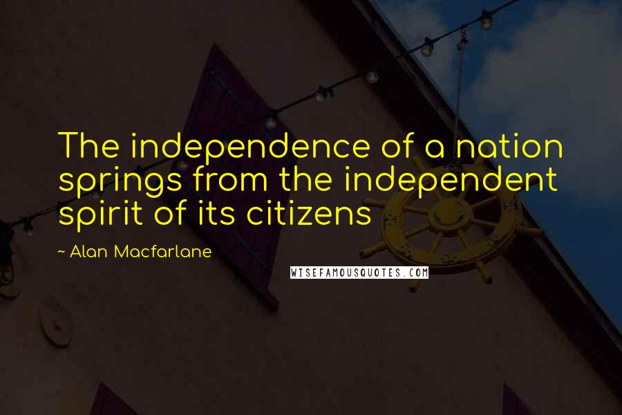 Alan Macfarlane quotes: The independence of a nation springs from the independent spirit of its citizens