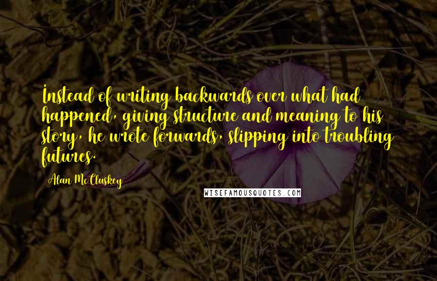 Alan McCluskey quotes: Instead of writing backwards over what had happened, giving structure and meaning to his story, he wrote forwards, slipping into troubling futures.