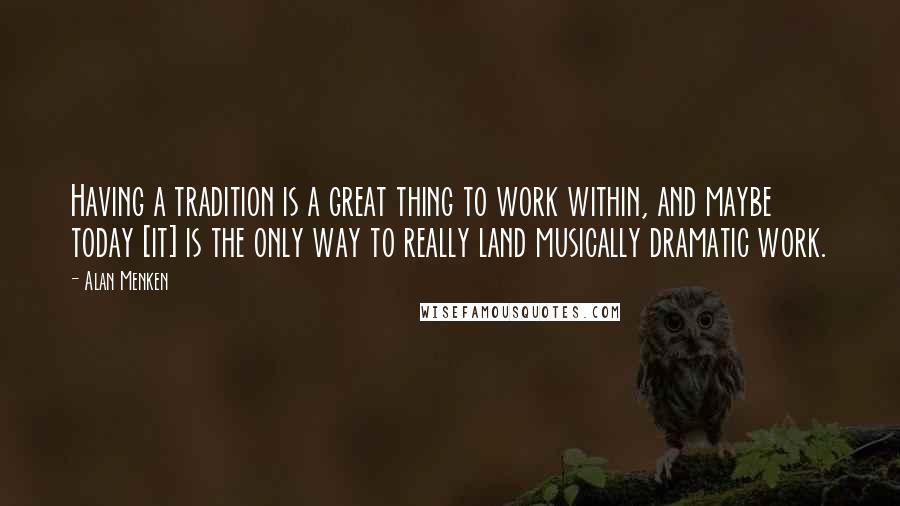 Alan Menken quotes: Having a tradition is a great thing to work within, and maybe today [it] is the only way to really land musically dramatic work.