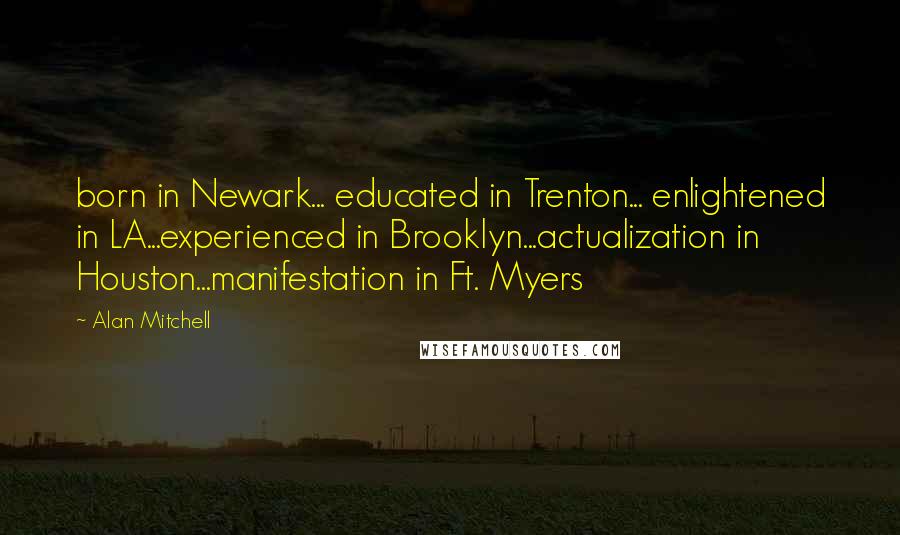 Alan Mitchell quotes: born in Newark... educated in Trenton... enlightened in LA...experienced in Brooklyn...actualization in Houston...manifestation in Ft. Myers