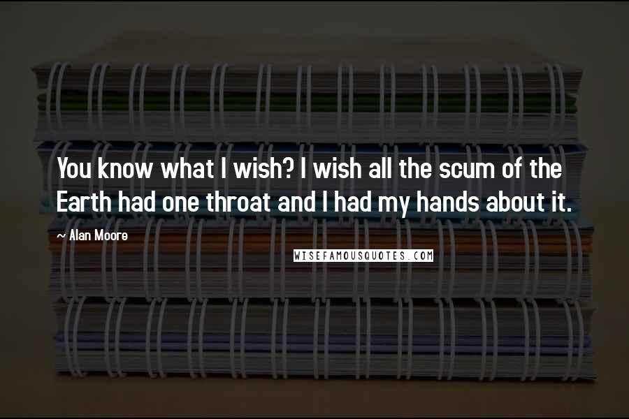 Alan Moore quotes: You know what I wish? I wish all the scum of the Earth had one throat and I had my hands about it.