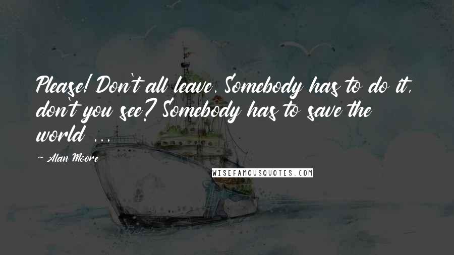 Alan Moore quotes: Please! Don't all leave. Somebody has to do it, don't you see? Somebody has to save the world ...