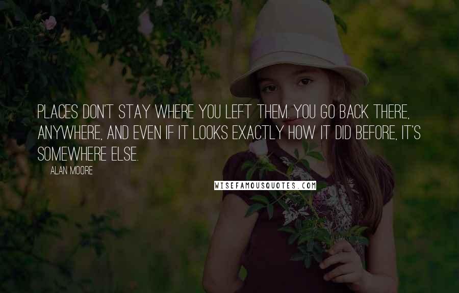 Alan Moore quotes: Places don't stay where you left them. You go back there, anywhere, and even if it looks exactly how it did before, it's somewhere else.