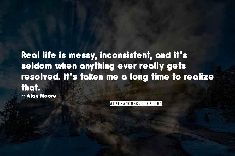 Alan Moore quotes: Real life is messy, inconsistent, and it's seldom when anything ever really gets resolved. It's taken me a long time to realize that.