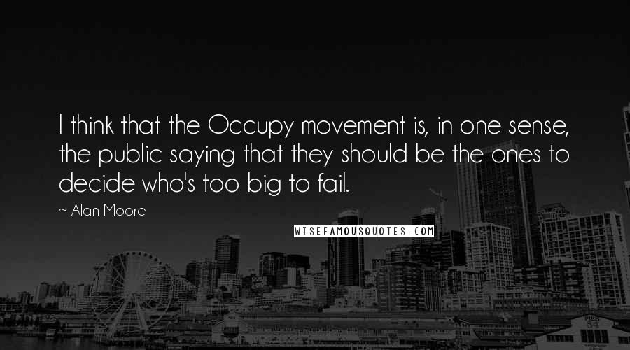 Alan Moore quotes: I think that the Occupy movement is, in one sense, the public saying that they should be the ones to decide who's too big to fail.