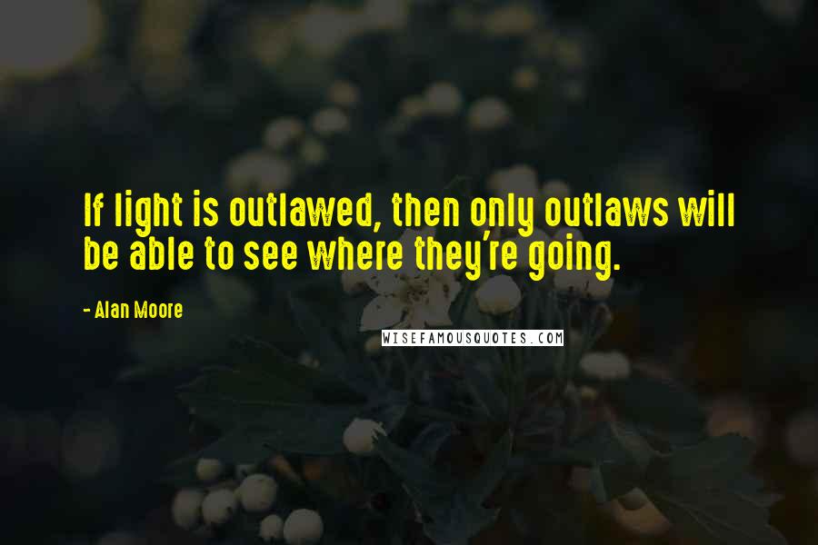 Alan Moore quotes: If light is outlawed, then only outlaws will be able to see where they're going.