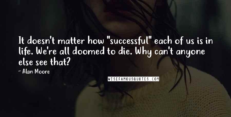 Alan Moore quotes: It doesn't matter how "successful" each of us is in life. We're all doomed to die. Why can't anyone else see that?