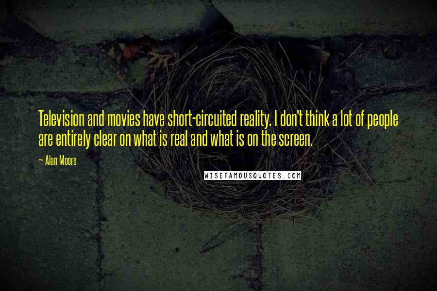 Alan Moore quotes: Television and movies have short-circuited reality. I don't think a lot of people are entirely clear on what is real and what is on the screen.