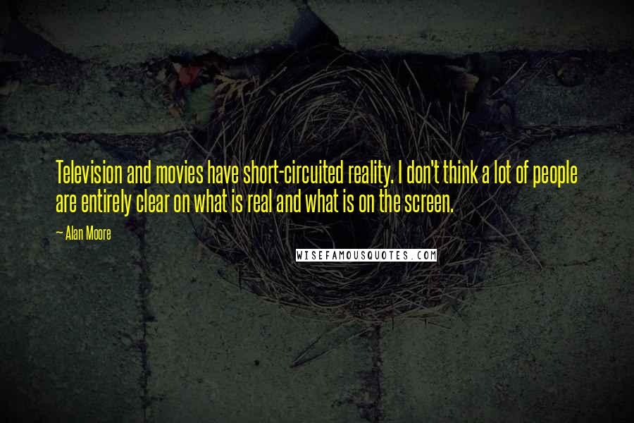 Alan Moore quotes: Television and movies have short-circuited reality. I don't think a lot of people are entirely clear on what is real and what is on the screen. Alan Moore quotes: Television and movies have short-circuited reality. I don't think a lot of people are entirely clear on what is real and what is on the screen.