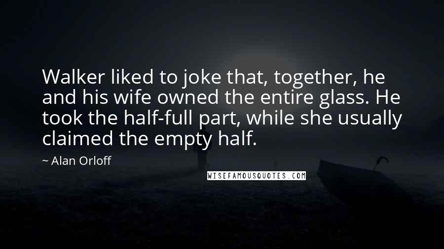 Alan Orloff quotes: Walker liked to joke that, together, he and his wife owned the entire glass. He took the half-full part, while she usually claimed the empty half.