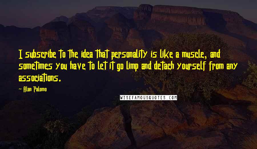 Alan Palomo quotes: I subscribe to the idea that personality is like a muscle, and sometimes you have to let it go limp and detach yourself from any associations. Alan Palomo quotes: I subscribe to the idea that personality is like a muscle, and sometimes you have to let it go limp and detach yourself from any associations.