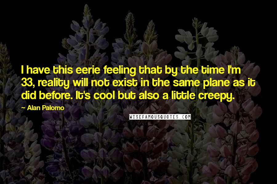 Alan Palomo quotes: I have this eerie feeling that by the time I'm 33, reality will not exist in the same plane as it did before. It's cool but also a little creepy. Alan Palomo quotes: I have this eerie feeling that by the time I'm 33, reality will not exist in the same plane as it did before. It's cool but also a little creepy.