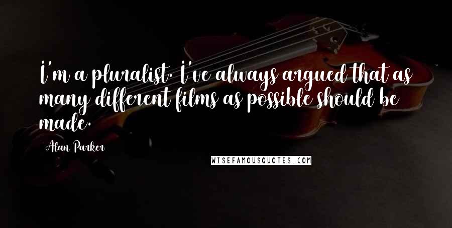 Alan Parker quotes: I'm a pluralist. I've always argued that as many different films as possible should be made.
