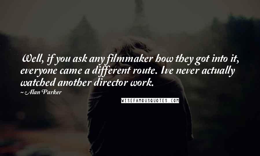 Alan Parker quotes: Well, if you ask any filmmaker how they got into it, everyone came a different route. Ive never actually watched another director work. Alan Parker quotes: Well, if you ask any filmmaker how they got into it, everyone came a different route. Ive never actually watched another director work.