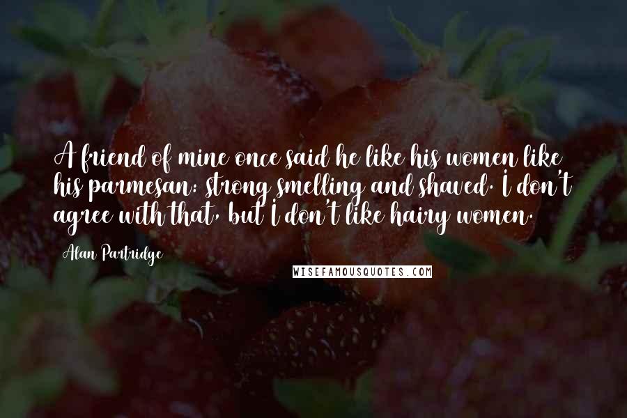 Alan Partridge quotes: A friend of mine once said he like his women like his parmesan: strong smelling and shaved. I don't agree with that, but I don't like hairy women.