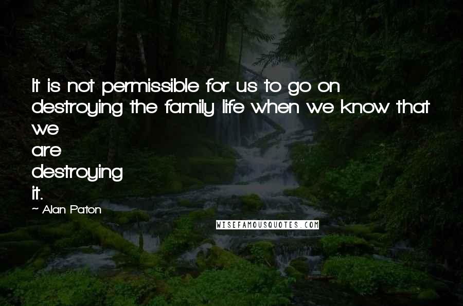 Alan Paton quotes: It is not permissible for us to go on destroying the family life when we know that we are destroying it.