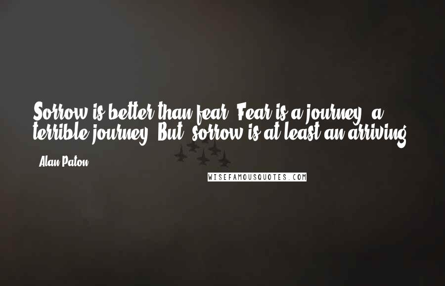 Alan Paton quotes: Sorrow is better than fear. Fear is a journey, a terrible journey. But, sorrow is at least an arriving. Alan Paton quotes: Sorrow is better than fear. Fear is a journey, a terrible journey. But, sorrow is at least an arriving.