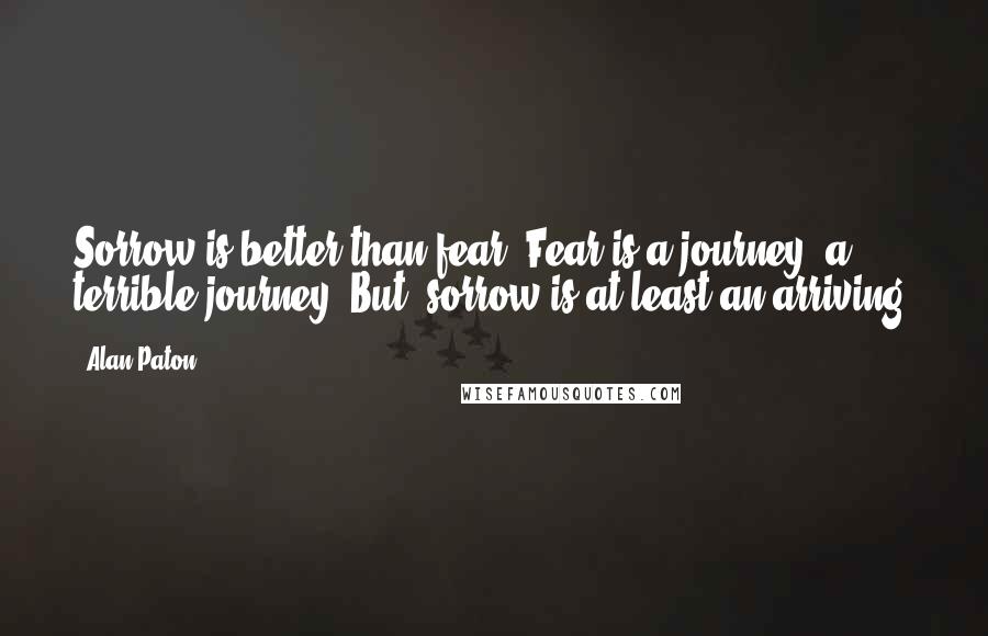 Alan Paton quotes: Sorrow is better than fear. Fear is a journey, a terrible journey. But, sorrow is at least an arriving.