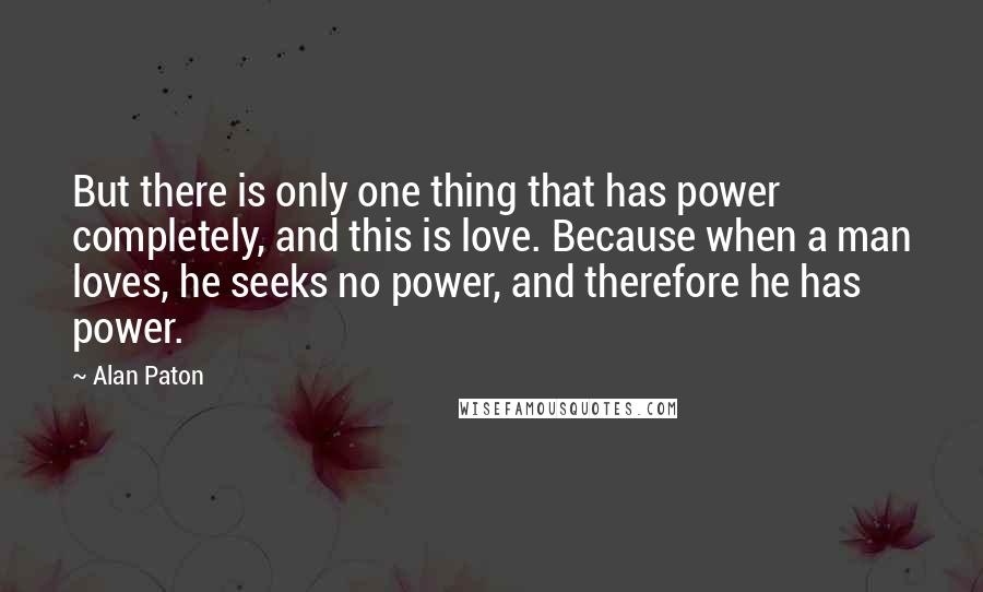 Alan Paton quotes: But there is only one thing that has power completely, and this is love. Because when a man loves, he seeks no power, and therefore he has power.