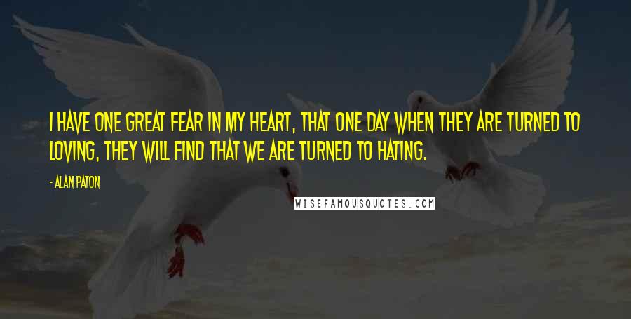 Alan Paton quotes: I have one great fear in my heart, that one day when they are turned to loving, they will find that we are turned to hating. Alan Paton quotes: I have one great fear in my heart, that one day when they are turned to loving, they will find that we are turned to hating.
