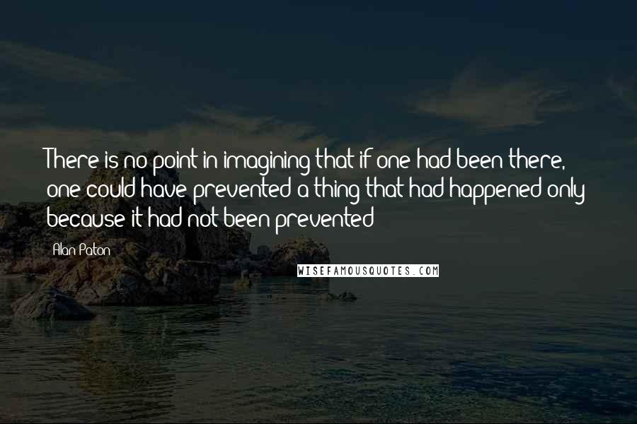 Alan Paton quotes: There is no point in imagining that if one had been there, one could have prevented a thing that had happened only because it had not been prevented Alan Paton quotes: There is no point in imagining that if one had been there, one could have prevented a thing that had happened only because it had not been prevented