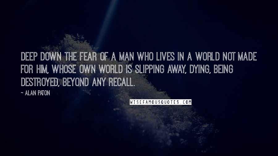 Alan Paton quotes: Deep down the fear of a man who lives in a world not made for him, whose own world is slipping away, dying, being destroyed, beyond any recall. Alan Paton quotes: Deep down the fear of a man who lives in a world not made for him, whose own world is slipping away, dying, being destroyed, beyond any recall.