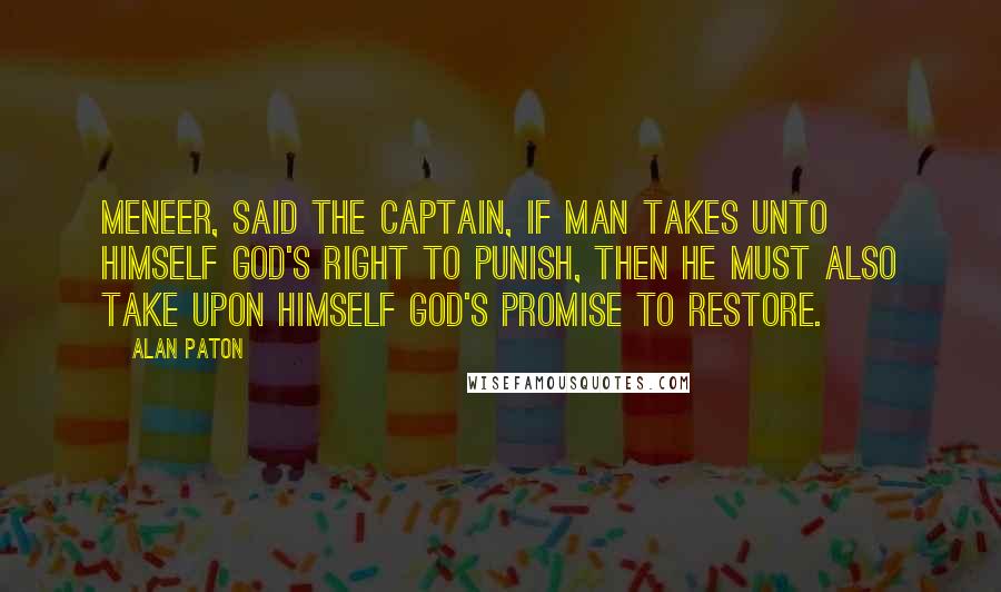 Alan Paton quotes: Meneer, said the captain, if man takes unto himself God's right to punish, then he must also take upon himself God's promise to restore. Alan Paton quotes: Meneer, said the captain, if man takes unto himself God's right to punish, then he must also take upon himself God's promise to restore.