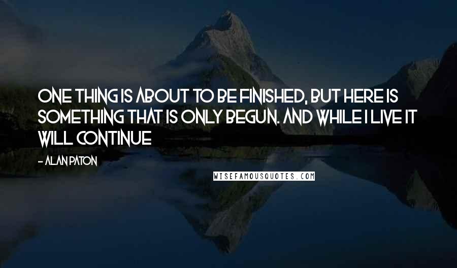 Alan Paton quotes: One thing is about to be finished, but here is something that is only begun. And while I live it will continue Alan Paton quotes: One thing is about to be finished, but here is something that is only begun. And while I live it will continue