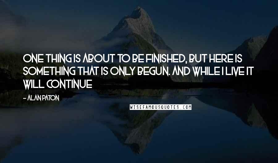 Alan Paton quotes: One thing is about to be finished, but here is something that is only begun. And while I live it will continue