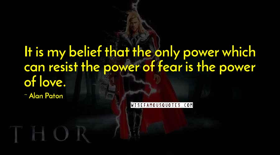 Alan Paton quotes: It is my belief that the only power which can resist the power of fear is the power of love.