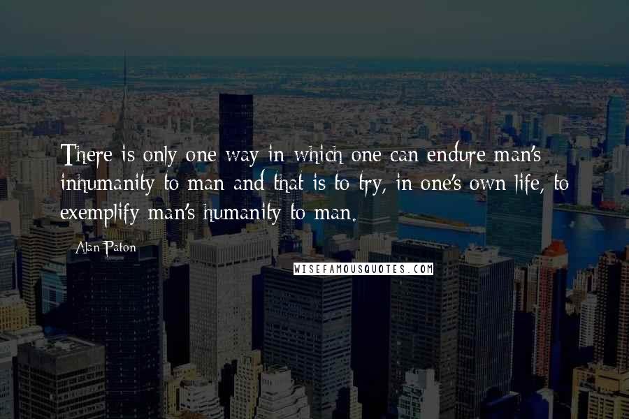Alan Paton quotes: There is only one way in which one can endure man's inhumanity to man and that is to try, in one's own life, to exemplify man's humanity to man. Alan Paton quotes: There is only one way in which one can endure man's inhumanity to man and that is to try, in one's own life, to exemplify man's humanity to man.