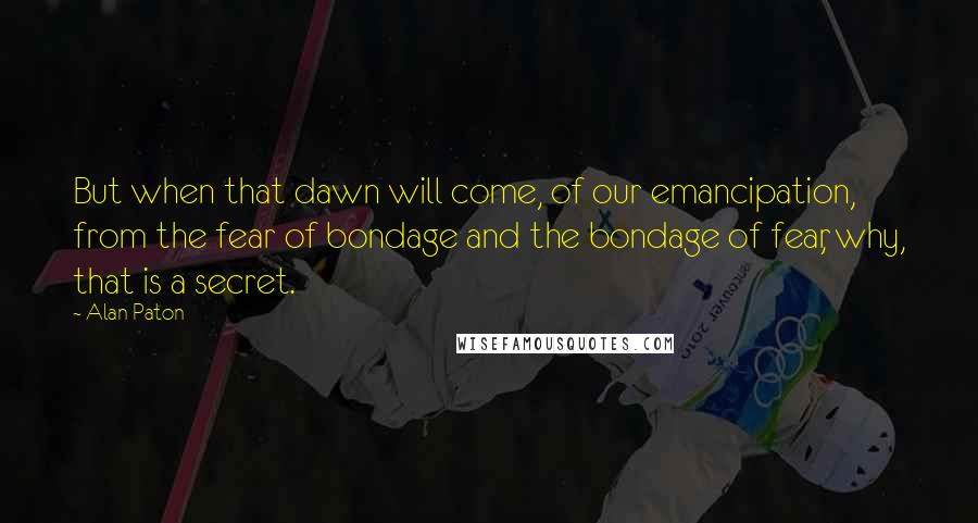 Alan Paton quotes: But when that dawn will come, of our emancipation, from the fear of bondage and the bondage of fear, why, that is a secret. Alan Paton quotes: But when that dawn will come, of our emancipation, from the fear of bondage and the bondage of fear, why, that is a secret.