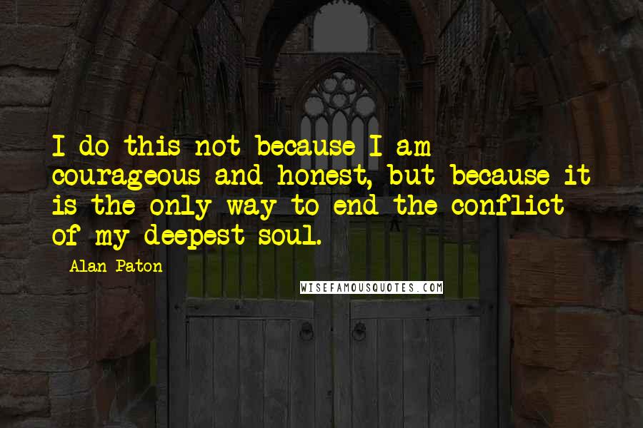Alan Paton quotes: I do this not because I am courageous and honest, but because it is the only way to end the conflict of my deepest soul. Alan Paton quotes: I do this not because I am courageous and honest, but because it is the only way to end the conflict of my deepest soul.
