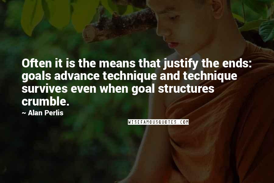 Alan Perlis quotes: Often it is the means that justify the ends: goals advance technique and technique survives even when goal structures crumble.