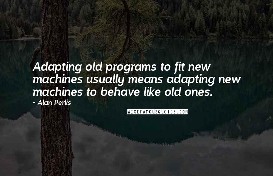 Alan Perlis quotes: Adapting old programs to fit new machines usually means adapting new machines to behave like old ones.