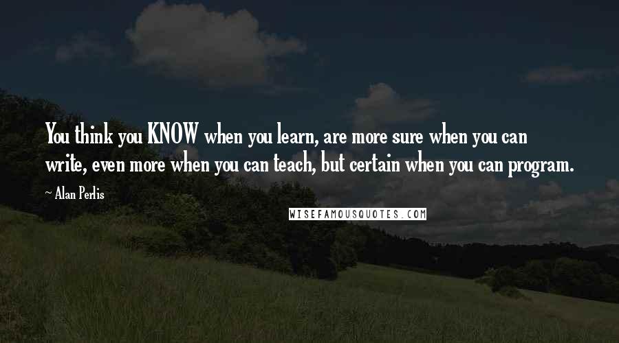 Alan Perlis quotes: You think you KNOW when you learn, are more sure when you can write, even more when you can teach, but certain when you can program.