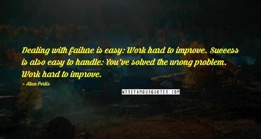 Alan Perlis quotes: Dealing with failure is easy: Work hard to improve. Success is also easy to handle: You've solved the wrong problem. Work hard to improve.