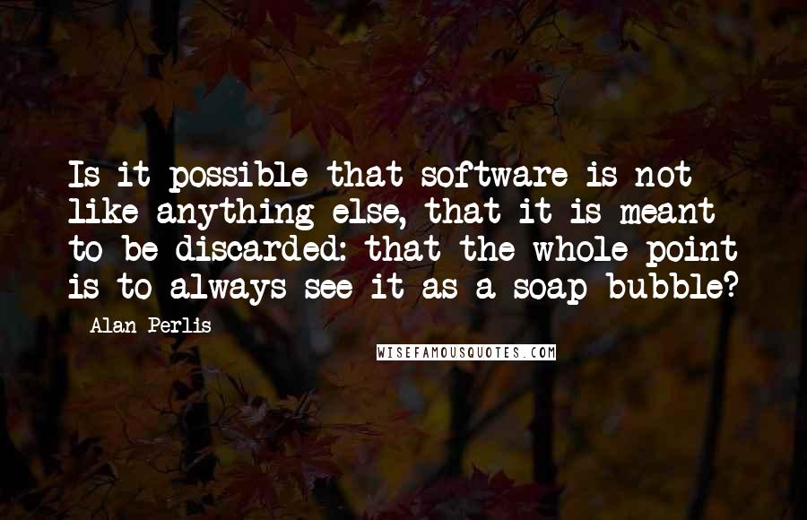 Alan Perlis quotes: Is it possible that software is not like anything else, that it is meant to be discarded: that the whole point is to always see it as a soap bubble? Alan Perlis quotes: Is it possible that software is not like anything else, that it is meant to be discarded: that the whole point is to always see it as a soap bubble?