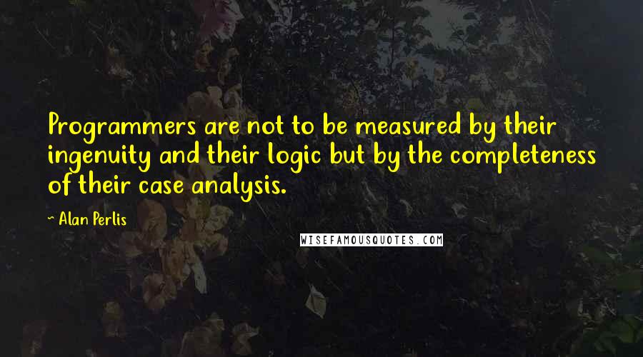 Alan Perlis quotes: Programmers are not to be measured by their ingenuity and their logic but by the completeness of their case analysis. Alan Perlis quotes: Programmers are not to be measured by their ingenuity and their logic but by the completeness of their case analysis.