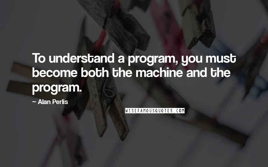Alan Perlis quotes: To understand a program, you must become both the machine and the program.