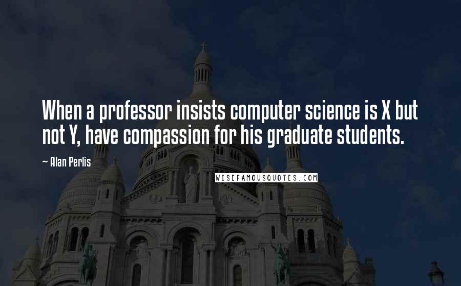 Alan Perlis quotes: When a professor insists computer science is X but not Y, have compassion for his graduate students. Alan Perlis quotes: When a professor insists computer science is X but not Y, have compassion for his graduate students.