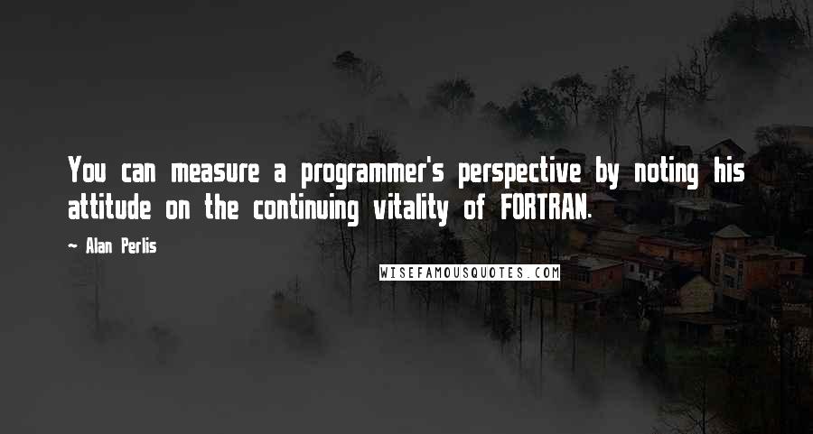 Alan Perlis quotes: You can measure a programmer's perspective by noting his attitude on the continuing vitality of FORTRAN. Alan Perlis quotes: You can measure a programmer's perspective by noting his attitude on the continuing vitality of FORTRAN.