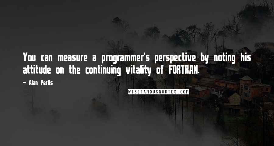 Alan Perlis quotes: You can measure a programmer's perspective by noting his attitude on the continuing vitality of FORTRAN.