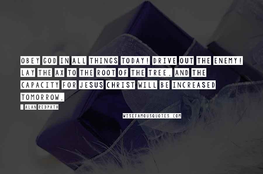 Alan Redpath quotes: Obey God in all things today! Drive out the enemy! Lay the ax to the root of the tree, and the capacity for Jesus Christ will be increased tomorrow.