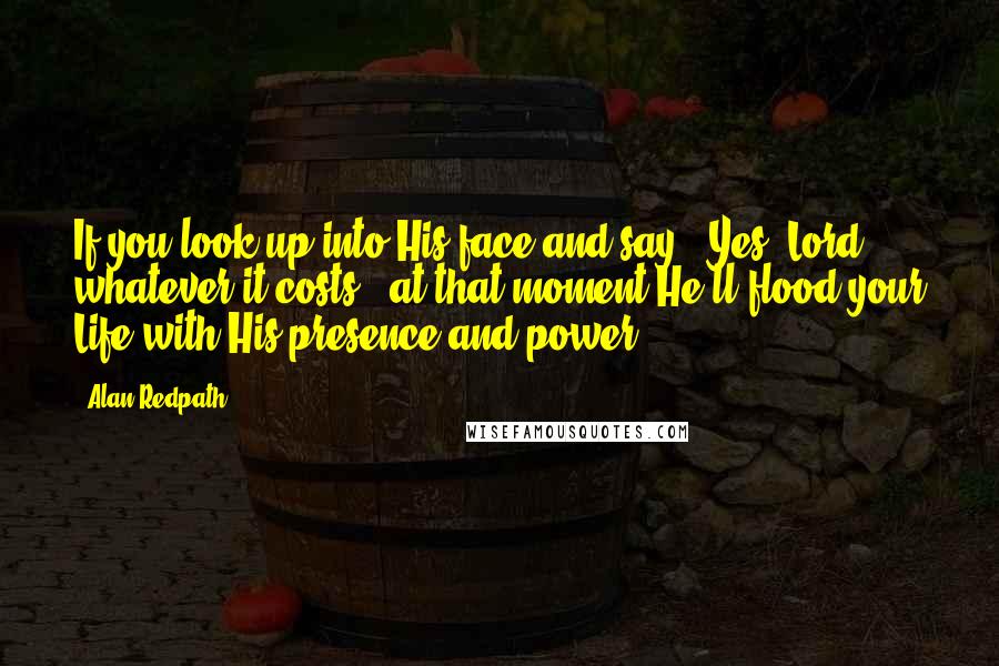 Alan Redpath quotes: If you look up into His face and say, "Yes, Lord, whatever it costs," at that moment He'll flood your Life with His presence and power.