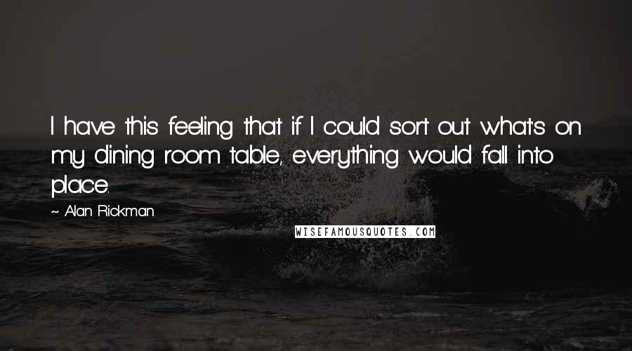 Alan Rickman quotes: I have this feeling that if I could sort out what's on my dining room table, everything would fall into place. Alan Rickman quotes: I have this feeling that if I could sort out what's on my dining room table, everything would fall into place.
