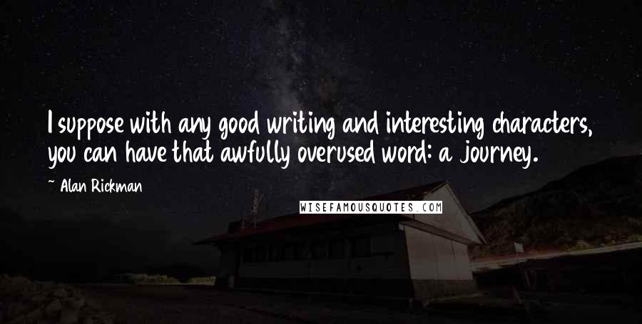 Alan Rickman quotes: I suppose with any good writing and interesting characters, you can have that awfully overused word: a journey. Alan Rickman quotes: I suppose with any good writing and interesting characters, you can have that awfully overused word: a journey.