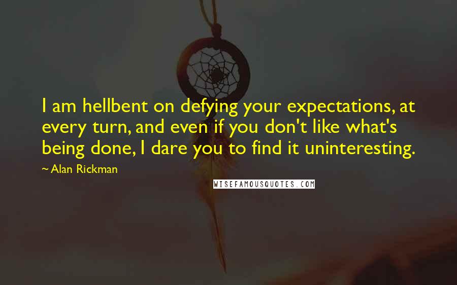 Alan Rickman quotes: I am hellbent on defying your expectations, at every turn, and even if you don't like what's being done, I dare you to find it uninteresting. Alan Rickman quotes: I am hellbent on defying your expectations, at every turn, and even if you don't like what's being done, I dare you to find it uninteresting.