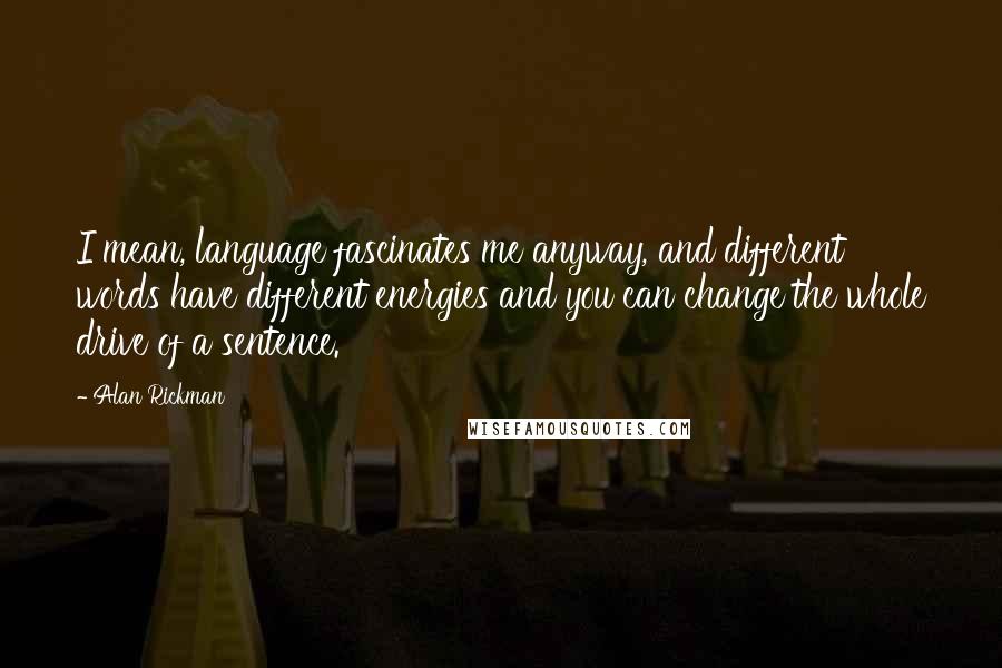 Alan Rickman quotes: I mean, language fascinates me anyway, and different words have different energies and you can change the whole drive of a sentence.